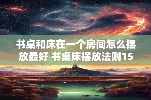 书桌和床在一个房间怎么摆放最好 书桌床摆放法则15字以内