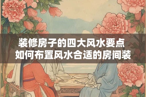 装修房子的四大风水要点 如何布置风水合适的房间装修