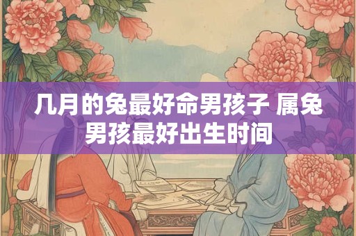 几月的兔最好命男孩子 属兔男孩最好出生时间