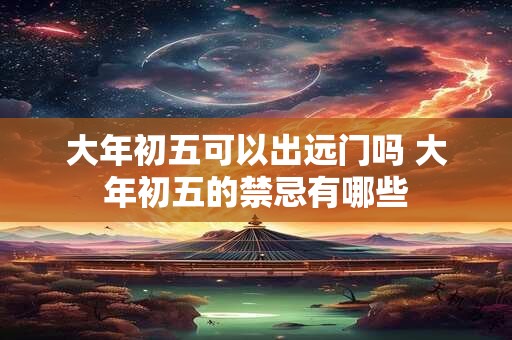 大年初五可以出远门吗 大年初五的禁忌有哪些