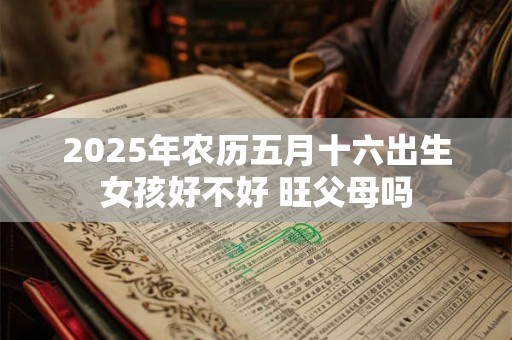 2025年农历五月十六出生女孩好不好 旺父母吗 2025年农历五月十六出生女孩好不好 旺父母吗