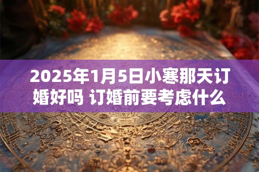 2025年1月5日小寒那天订婚好吗 订婚前要考虑什么