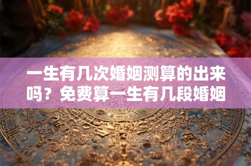 一生有几次婚姻测算的出来吗？免费算一生有几段婚姻