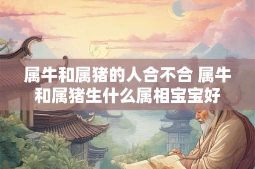 属牛和属猪的人合不合 属牛和属猪生什么属相宝宝好