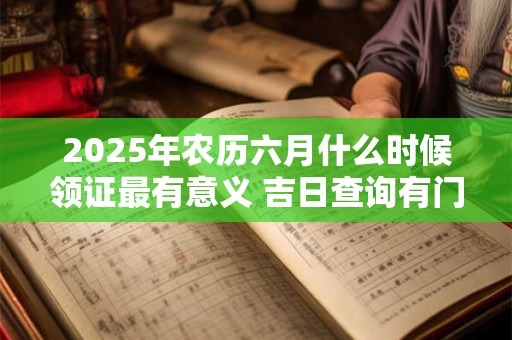 2025年农历六月什么时候领证最有意义 吉日查询有门道