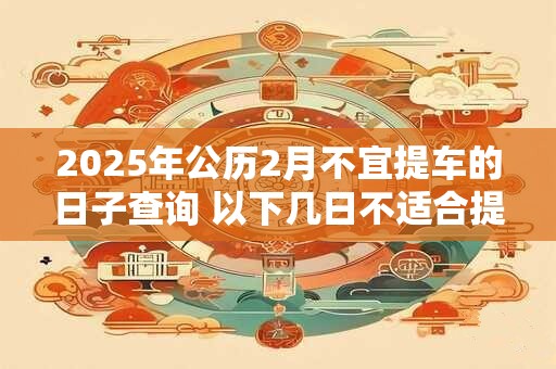 2025年公历2月不宜提车的日子查询 以下几日不适合提车