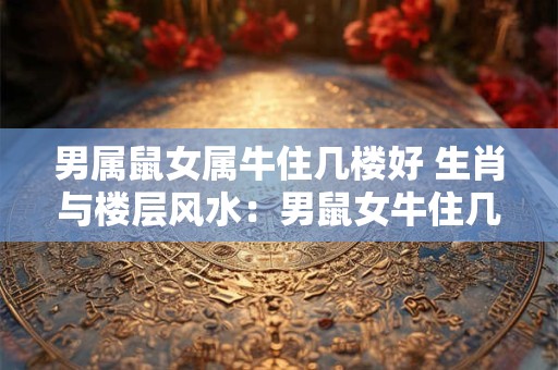 男属鼠女属牛住几楼好 生肖与楼层风水：男鼠女牛住几楼最好
