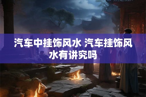 汽车中挂饰风水 汽车挂饰风水有讲究吗