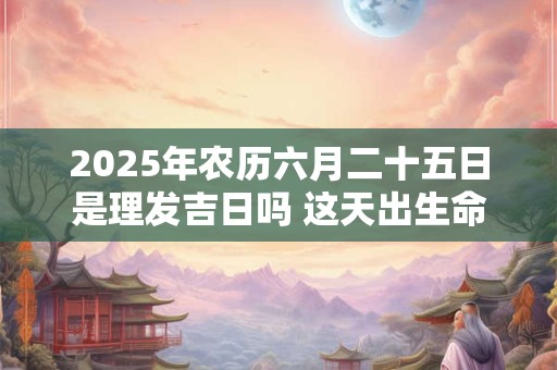 2025年农历六月二十五日是理发吉日吗 这天出生命好吗
