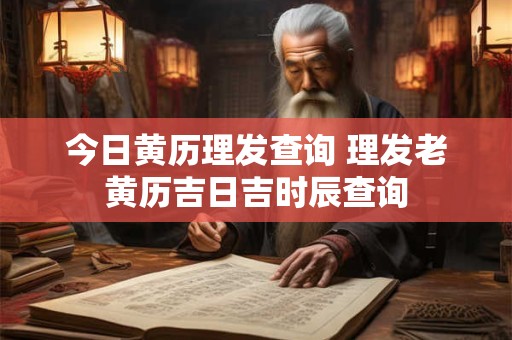 今日黄历理发查询 理发老黄历吉日吉时辰查询