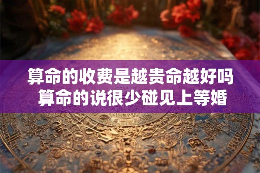 算命的收费是越贵命越好吗 算命的说很少碰见上等婚姻 算命的收费是越贵命越好吗 算命的说很少碰见上等婚姻