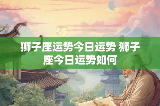 狮子座运势今日运势 狮子座今日运势如何