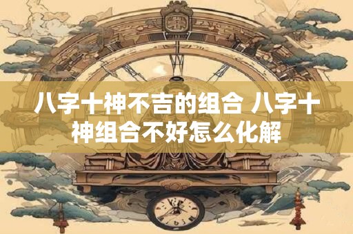 八字十神不吉的组合 八字十神组合不好怎么化解