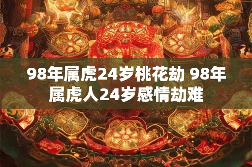 98年属虎24岁桃花劫 98年属虎人24岁感情劫难