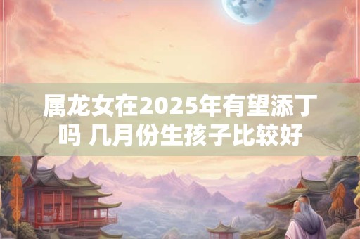 属龙女在2025年有望添丁吗 几月份生孩子比较好