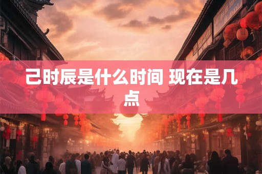 己时辰是什么时间 现在是几点