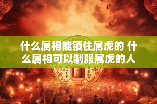 什么属相能镇住属虎的 什么属相可以制服属虎的人