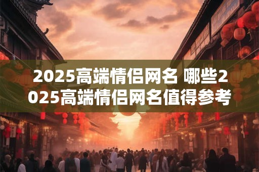 2025高端情侣网名 哪些2025高端情侣网名值得参考