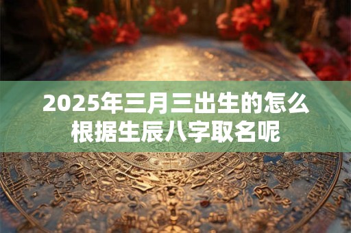 2025年三月三出生的怎么根据生辰八字取名呢