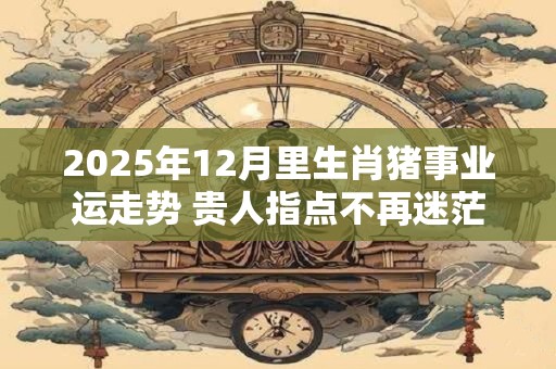 2025年12月里生肖猪事业运走势 贵人指点不再迷茫
