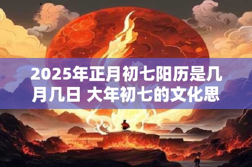 2025年正月初七阳历是几月几日 大年初七的文化思想