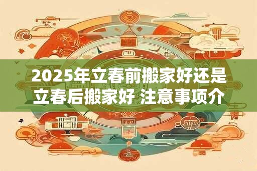 2025年立春前搬家好还是立春后搬家好 注意事项介绍
