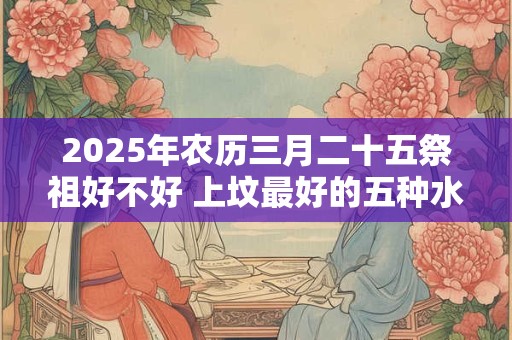 2025年农历三月二十五祭祖好不好 上坟最好的五种水果 2025年农历三月二十五祭祖好不好 上坟最好的五种水果