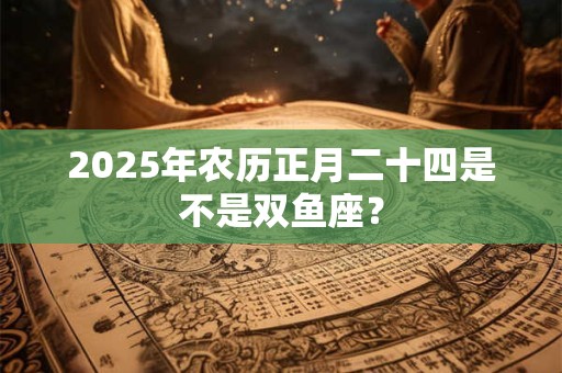 2025年农历正月二十四是不是双鱼座? 2025年农历正月二十四是不是双鱼座?