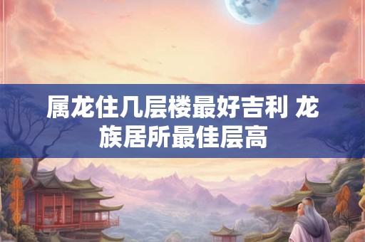 属龙住几层楼最好吉利 龙族居所最佳层高
