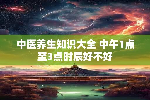 中医养生知识大全 中午1点至3点时辰好不好 中医养生知识大全 中午1点至3点时辰好不好