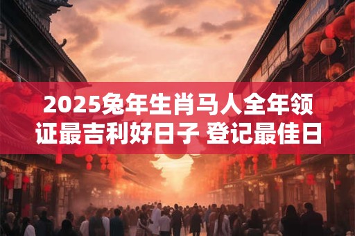 2025兔年生肖马人全年领证最吉利好日子 登记最佳日子