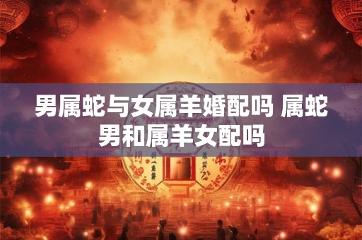 男属蛇与女属羊婚配吗 属蛇男和属羊女配吗