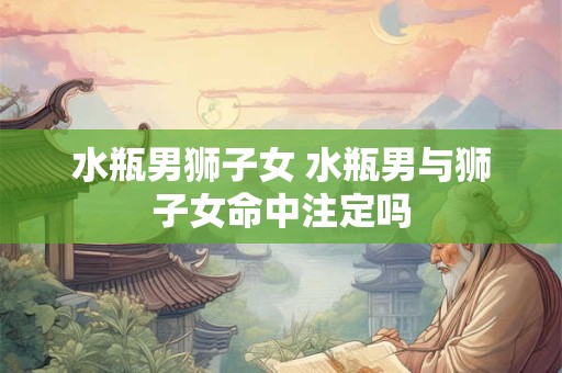 水瓶男狮子女 水瓶男与狮子女命中注定吗