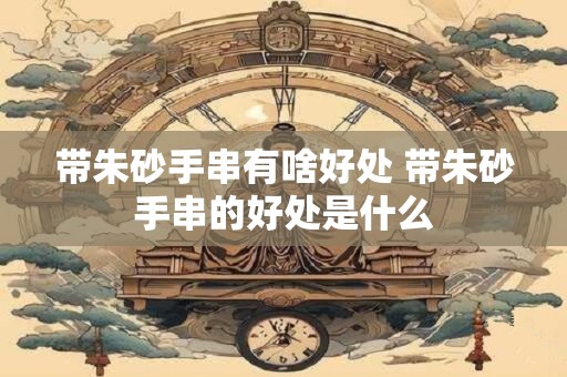 带朱砂手串有啥好处 带朱砂手串的好处是什么
