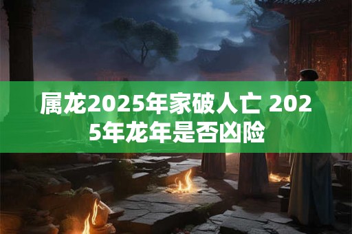 属龙2025年家破人亡 2025年龙年是否凶险