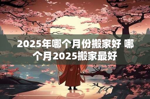 2025年哪个月份搬家好 哪个月2025搬家最好