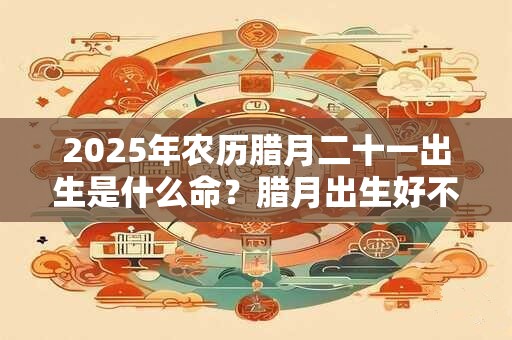 2025年农历腊月二十一出生是什么命？腊月出生好不好？