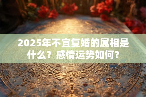 2025年不宜复婚的属相是什么？感情运势如何？