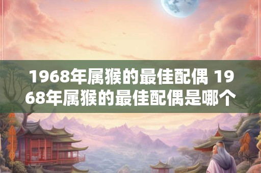 1968年属猴的最佳配偶 1968年属猴的最佳配偶是哪个属相