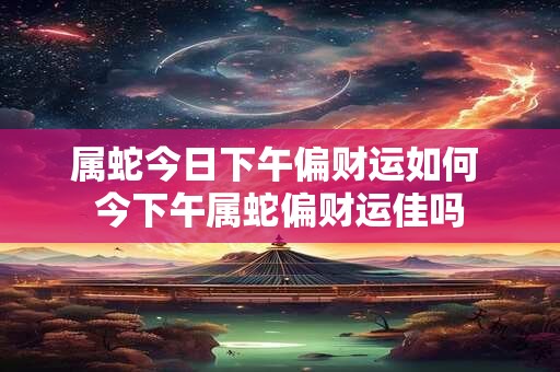 属蛇今日下午偏财运如何 今下午属蛇偏财运佳吗
