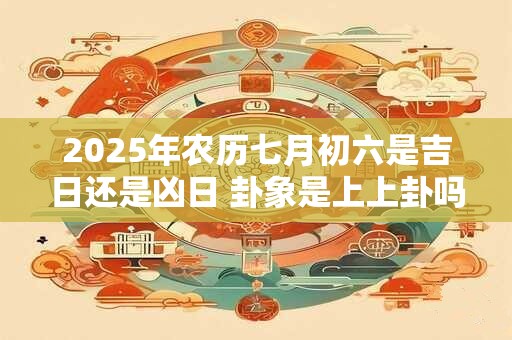 2025年农历七月初六是吉日还是凶日 卦象是上上卦吗