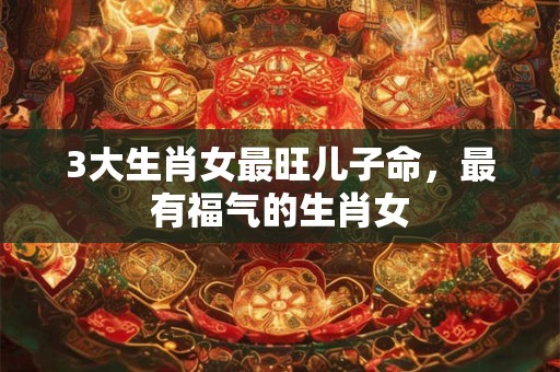 3大生肖女最旺儿子命，最有福气的生肖女