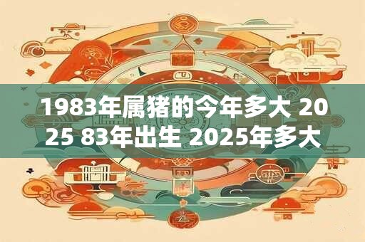 1983年属猪的今年多大 2025 83年出生 2025年多大年龄