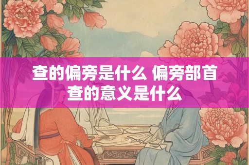 查的偏旁是什么 偏旁部首查的意义是什么
