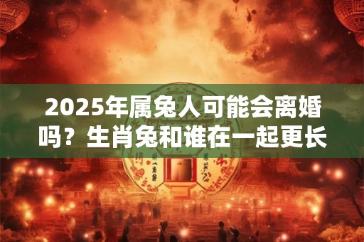 2025年属兔人可能会离婚吗？生肖兔和谁在一起更长久