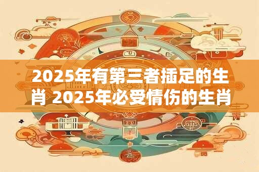 2025年有第三者插足的生肖 2025年必受情伤的生肖
