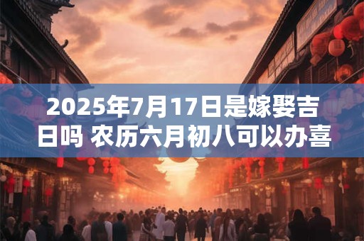 2025年7月17日是嫁娶吉日吗 农历六月初八可以办喜酒吗