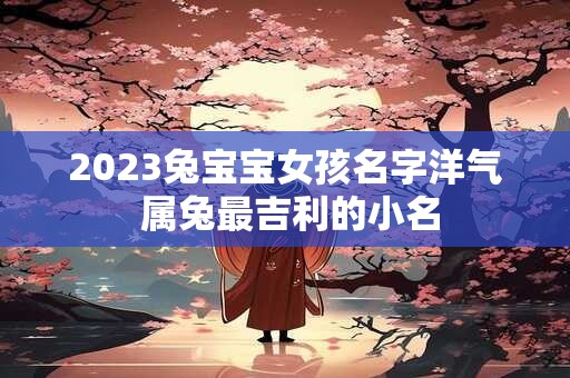 2023兔宝宝女孩名字洋气 属兔最吉利的小名