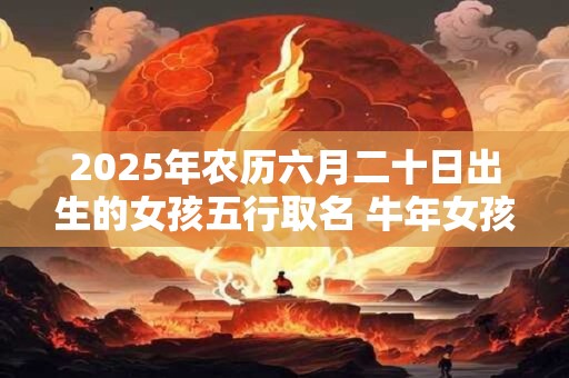 2025年农历六月二十日出生的女孩五行取名 牛年女孩最佳名字推荐
