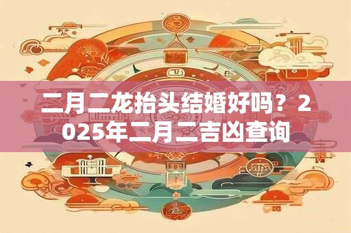 二月二龙抬头结婚好吗?2025年二月二吉凶查询 二月二龙抬头结婚好吗?2025年二月二吉凶查询